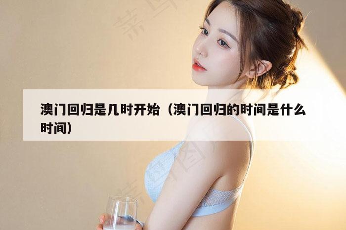 澳门回归是几时开始（澳门回归的时间是什么时间）